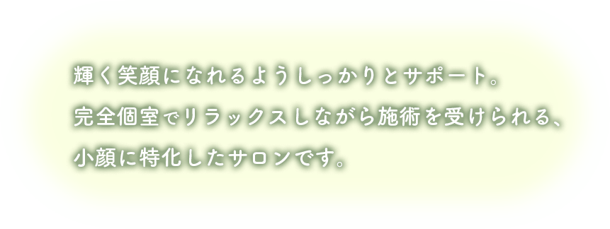 輝く笑顔になれるようしっかりとサポート完全個室でリラックスしながら施術を受けられる、小顔に特化したサロンです。